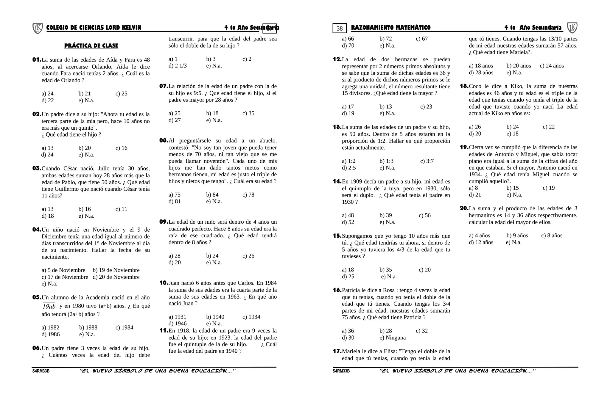 37 38COLEGIO DE CIENCIAS LORD KELVIN 4 to Año Secundaria RAZONAMIENTO MATEMÁTICO 4 to Año Secundaria
PRÁCTICA DE CLASE
01.La suma de las edades de Aída y Fara es 48
años, al acercarse Orlando, Aída le dice
cuando Fara nació tenías 2 años. ¿ Cuál es la
edad de Orlando ?
a) 24 b) 21 c) 25
d) 22 e) N.a.
02.Un padre dice a su hijo: "Ahora tu edad es la
tercera parte de la mía pero, hace 10 años no
era más que un quinto".
¿ Qué edad tiene el hijo ?
a) 13 b) 20 c) 16
d) 24 e) N.a.
03.Cuando César nació, Julio tenía 30 años,
ambas edades suman hoy 28 años más que la
edad de Pablo, que tiene 50 años. ¿ Qué edad
tiene Guillermo que nació cuando César tenía
11 años?
a) 13 b) 16 c) 11
d) 18 e) N.a.
04.Un niño nació en Noviembre y el 9 de
Diciembre tenía una edad igual al número de
días transcurridos del 1° de Noviembre al día
de su nacimiento. Hallar la fecha de su
nacimiento.
a) 5 de Noviembre b) 19 de Noviembre
c) 17 de Noviembre d) 20 de Noviembre
e) N.a.
05.Un alumno de la Academia nació en el año
19ab y en 1980 tuvo (a+b) años. ¿ En qué
año tendrá (2a+b) años ?
a) 1982 b) 1988 c) 1984
d) 1986 e) N.a.
06.Un padre tiene 3 veces la edad de su hijo.
¿ Cuántas veces la edad del hijo debe
transcurrir, para que la edad del padre sea
sólo el doble de la de su hijo ?
a) 1 b) 3 c) 2
d) 2 1/3 e) N.a.
07.La relación de la edad de un padre con la de
su hijo es 9:5. ¿ Qué edad tiene el hijo, si el
padre es mayor por 28 años ?
a) 25 b) 18 c) 35
d) 27 e) N.a.
08.Al preguntársele su edad a un abuelo,
contestó: "No soy tan joven que pueda tener
menos de 70 años, ni tan viejo que se me
pueda llamar noventón". Cada uno de mis
hijos me han dado tantos nietos como
hermanos tienen, mi edad es justo el triple de
hijos y nietos que tengo". ¿ Cuál era su edad ?
a) 75 b) 84 c) 78
d) 81 e) N.a.
09.La edad de un niño será dentro de 4 años un
cuadrado perfecto. Hace 8 años su edad era la
raíz de ese cuadrado. ¿ Qué edad tendrá
dentro de 8 años ?
a) 28 b) 24 c) 26
d) 20 e) N.a.
10.Juan nació 6 años antes que Carlos. En 1984
la suma de sus edades era la cuarta parte de la
suma de sus edades en 1963. ¿ En qué año
nació Juan ?
a) 1931 b) 1940 c) 1934
d) 1946 e) N.a.
11.En 1918, la edad de un padre era 9 veces la
edad de su hijo; en 1923, la edad del padre
fue el quíntuple de la de su hijo. ¿ Cuál
fue la edad del padre en 1940 ?
a) 66 b) 72 c) 67
d) 70 e) N.a.
12.La edad de dos hermanas se pueden
representar por 2 números primos absolutos y
se sabe que la suma de dichas edades es 36 y
si al producto de dichos números primos se le
agrega una unidad, el número resultante tiene
15 divisores. ¿Qué edad tiene la mayor ?
a) 17 b) 13 c) 23
d) 19 e) N.a.
13.La suma de las edades de un padre y su hijo,
es 50 años. Dentro de 5 años estarán en la
proporción de 1:2. Hallar en qué proporción
están actualmente.
a) 1:2 b) 1:3 c) 3:7
d) 2:5 e) N.a.
14.En 1909 decía un padre a su hijo, mi edad es
el quíntuplo de la tuya, pero en 1930, sólo
será el duplo. ¿ Qué edad tenía el padre en
1930 ?
a) 48 b) 39 c) 56
d) 52 e) N.a.
15.Supongamos que yo tengo 10 años más que
tú. ¿ Qué edad tendrías tu ahora, si dentro de
5 años yo tuviera los 4/3 de la edad que tu
tuvieses ?
a) 18 b) 35 c) 20
d) 25 e) N.a.
16.Patricia le dice a Rosa : tengo 4 veces la edad
que tu tenías, cuando yo tenía el doble de la
edad que tú tienes. Cuando tengas los 3/4
partes de mi edad, nuestras edades sumarán
75 años. ¿ Qué edad tiene Patricia ?
a) 36 b) 28 c) 32
d) 30 e) Ninguna
17.Mariela le dice a Elisa: "Tengo el doble de la
edad que tú tenías, cuando yo tenía la edad
que tú tienes. Cuando tengas las 13/10 partes
de mi edad nuestras edades sumarán 57 años.
¿ Qué edad tiene Mariela?.
a) 18 años b) 20 años c) 24 años
d) 28 años e) N.a.
18.Coco le dice a Kiko, la suma de nuestras
edades es 46 años y tu edad es el triple de la
edad que tenias cuando yo tenía el triple de la
edad que tuviste cuando yo nací. La edad
actual de Kiko en años es:
a) 26 b) 24 c) 22
d) 20 e) 18
19.Cierta vez se cumplió que la diferencia de las
edades de Antonio y Miguel, que sabía tocar
piano era igual a la suma de la cifras del año
en que estaban. Si el mayor, Antonio nació en
1934. ¿ Qué edad tenía Miguel cuando se
cumplió aquello?.
a) 8 b) 15 c) 19
d) 21 e) N.a.
20.La suma y el producto de las edades de 3
hermanitos es 14 y 36 años respectivamente.
calcular la edad del mayor de ellos.
a) 4 años b) 9 años c) 8 años
d) 12 años e) N.a.
S4RM33B “El nuevo símbolo de una buena educación....” S4RM33B “El nuevo símbolo de una buena educación...."
 
