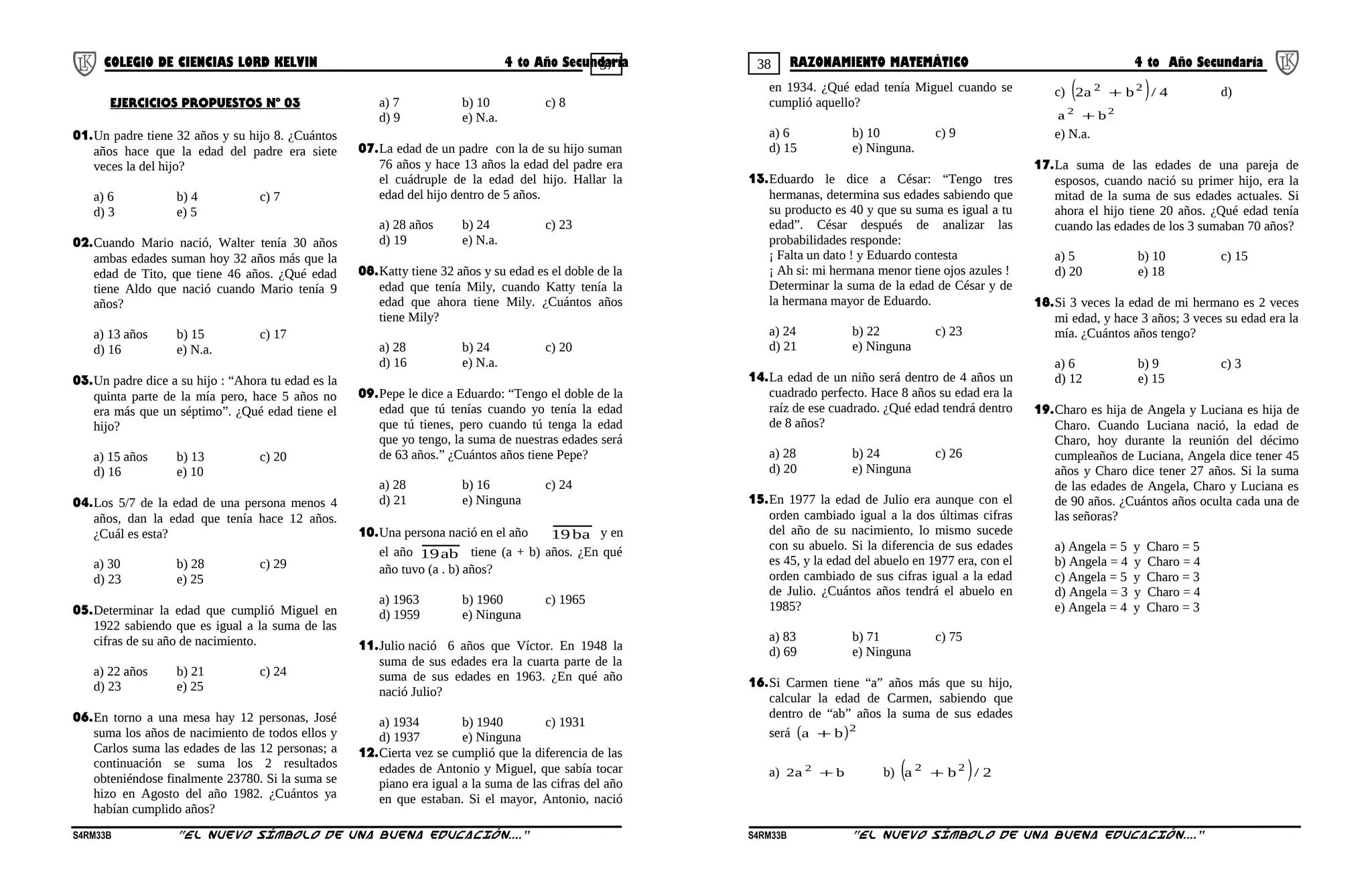 37 38COLEGIO DE CIENCIAS LORD KELVIN 4 to Año Secundaria RAZONAMIENTO MATEMÁTICO 4 to Año Secundaria
EJERCICIOS PROPUESTOS Nº 03
01.Un padre tiene 32 años y su hijo 8. ¿Cuántos
años hace que la edad del padre era siete
veces la del hijo?
a) 6 b) 4 c) 7
d) 3 e) 5
02.Cuando Mario nació, Walter tenía 30 años
ambas edades suman hoy 32 años más que la
edad de Tito, que tiene 46 años. ¿Qué edad
tiene Aldo que nació cuando Mario tenía 9
años?
a) 13 años b) 15 c) 17
d) 16 e) N.a.
03.Un padre dice a su hijo : “Ahora tu edad es la
quinta parte de la mía pero, hace 5 años no
era más que un séptimo”. ¿Qué edad tiene el
hijo?
a) 15 años b) 13 c) 20
d) 16 e) 10
04.Los 5/7 de la edad de una persona menos 4
años, dan la edad que tenía hace 12 años.
¿Cuál es esta?
a) 30 b) 28 c) 29
d) 23 e) 25
05.Determinar la edad que cumplió Miguel en
1922 sabiendo que es igual a la suma de las
cifras de su año de nacimiento.
a) 22 años b) 21 c) 24
d) 23 e) 25
06.En torno a una mesa hay 12 personas, José
suma los años de nacimiento de todos ellos y
Carlos suma las edades de las 12 personas; a
continuación se suma los 2 resultados
obteniéndose finalmente 23780. Si la suma se
hizo en Agosto del año 1982. ¿Cuántos ya
habían cumplido años?
a) 7 b) 10 c) 8
d) 9 e) N.a.
07.La edad de un padre con la de su hijo suman
76 años y hace 13 años la edad del padre era
el cuádruple de la edad del hijo. Hallar la
edad del hijo dentro de 5 años.
a) 28 años b) 24 c) 23
d) 19 e) N.a.
08.Katty tiene 32 años y su edad es el doble de la
edad que tenía Mily, cuando Katty tenía la
edad que ahora tiene Mily. ¿Cuántos años
tiene Mily?
a) 28 b) 24 c) 20
d) 16 e) N.a.
09.Pepe le dice a Eduardo: “Tengo el doble de la
edad que tú tenías cuando yo tenía la edad
que tú tienes, pero cuando tú tenga la edad
que yo tengo, la suma de nuestras edades será
de 63 años.” ¿Cuántos años tiene Pepe?
a) 28 b) 16 c) 24
d) 21 e) Ninguna
10.Una persona nació en el año ba19 y en
el año ab19 tiene (a + b) años. ¿En qué
año tuvo (a . b) años?
a) 1963 b) 1960 c) 1965
d) 1959 e) Ninguna
11.Julio nació 6 años que Víctor. En 1948 la
suma de sus edades era la cuarta parte de la
suma de sus edades en 1963. ¿En qué año
nació Julio?
a) 1934 b) 1940 c) 1931
d) 1937 e) Ninguna
12.Cierta vez se cumplió que la diferencia de las
edades de Antonio y Miguel, que sabía tocar
piano era igual a la suma de las cifras del año
en que estaban. Si el mayor, Antonio, nació
en 1934. ¿Qué edad tenía Miguel cuando se
cumplió aquello?
a) 6 b) 10 c) 9
d) 15 e) Ninguna.
13.Eduardo le dice a César: “Tengo tres
hermanas, determina sus edades sabiendo que
su producto es 40 y que su suma es igual a tu
edad”. César después de analizar las
probabilidades responde:
¡ Falta un dato ! y Eduardo contesta
¡ Ah si: mi hermana menor tiene ojos azules !
Determinar la suma de la edad de César y de
la hermana mayor de Eduardo.
a) 24 b) 22 c) 23
d) 21 e) Ninguna
14.La edad de un niño será dentro de 4 años un
cuadrado perfecto. Hace 8 años su edad era la
raíz de ese cuadrado. ¿Qué edad tendrá dentro
de 8 años?
a) 28 b) 24 c) 26
d) 20 e) Ninguna
15.En 1977 la edad de Julio era aunque con el
orden cambiado igual a la dos últimas cifras
del año de su nacimiento, lo mismo sucede
con su abuelo. Si la diferencia de sus edades
es 45, y la edad del abuelo en 1977 era, con el
orden cambiado de sus cifras igual a la edad
de Julio. ¿Cuántos años tendrá el abuelo en
1985?
a) 83 b) 71 c) 75
d) 69 e) Ninguna
16.Si Carmen tiene “a” años más que su hijo,
calcular la edad de Carmen, sabiendo que
dentro de “ab” años la suma de sus edades
será ( )2
ba +
a) ba2 2
+ b) ( ) 2/ba 22
+
c) ( ) 4/ba2 22
+ d)
22
ba +
e) N.a.
17.La suma de las edades de una pareja de
esposos, cuando nació su primer hijo, era la
mitad de la suma de sus edades actuales. Si
ahora el hijo tiene 20 años. ¿Qué edad tenía
cuando las edades de los 3 sumaban 70 años?
a) 5 b) 10 c) 15
d) 20 e) 18
18.Si 3 veces la edad de mi hermano es 2 veces
mi edad, y hace 3 años; 3 veces su edad era la
mía. ¿Cuántos años tengo?
a) 6 b) 9 c) 3
d) 12 e) 15
19.Charo es hija de Angela y Luciana es hija de
Charo. Cuando Luciana nació, la edad de
Charo, hoy durante la reunión del décimo
cumpleaños de Luciana, Angela dice tener 45
años y Charo dice tener 27 años. Si la suma
de las edades de Angela, Charo y Luciana es
de 90 años. ¿Cuántos años oculta cada una de
las señoras?
a) Angela = 5 y Charo = 5
b) Angela = 4 y Charo = 4
c) Angela = 5 y Charo = 3
d) Angela = 3 y Charo = 4
e) Angela = 4 y Charo = 3
S4RM33B “El nuevo símbolo de una buena educación....” S4RM33B “El nuevo símbolo de una buena educación...."
 