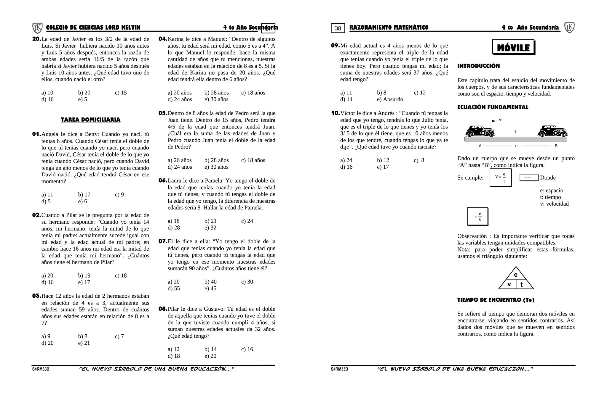 37 38COLEGIO DE CIENCIAS LORD KELVIN 4 to Año Secundaria RAZONAMIENTO MATEMÁTICO 4 to Año Secundaria
20.La edad de Javier es los 3/2 de la edad de
Luis. Si Javier hubiera nacido 10 años antes
y Luis 5 años después, entonces la razón de
ambas edades sería 16/5 de la razón que
habría si Javier hubiera nacido 5 años después
y Luis 10 años antes. ¿Qué edad tuvo uno de
ellos, cuando nació el otro?
a) 10 b) 20 c) 15
d) 16 e) 5
TAREA DOMICILIARIA
01.Angela le dice a Betty: Cuando yo nací, tú
tenías 6 años. Cuando César tenía el doble de
lo que tú tenias cuando yo nací, pero cuando
nació David, César tenía el doble de lo que yo
tenía cuando César nació, pero cuando David
tenga un año menos de lo que yo tenía cuando
David nació. ¿Qué edad tendrá César en ese
momento?
a) 11 b) 17 c) 9
d) 5 e) 6
02.Cuando a Pilar se le pregunta por la edad de
su hermano responde: “Cuando yo tenía 14
años, mi hermano, tenía la mitad de lo que
tenía mi padre: actualmente sucede igual con
mi edad y la edad actual de mi padre; en
cambio hace 16 años mi edad era la mitad de
la edad que tenía mi hermano”. ¿Cuántos
años tiene el hermano de Pilar?
a) 20 b) 19 c) 18
d) 16 e) 17
03.Hace 12 años la edad de 2 hermanos estaban
en relación de 4 es a 3, actualmente sus
edades suman 59 años. Dentro de cuántos
años sus edades estarán en relación de 8 es a
7?
a) 9 b) 8 c) 7
d) 20 e) 21
04.Karina le dice a Manuel: “Dentro de algunos
años, tu edad será mi edad, como 5 es a 4”. A
lo que Manuel le responde: hace la misma
cantidad de años que tu mencionas, nuestras
edades estaban en la relación de 8 es a 5. Si la
edad de Karina no pasa de 20 años. ¿Qué
edad tendrá ella dentro de 6 años?
a) 20 años b) 28 años c) 18 años
d) 24 años e) 30 años
05.Dentro de 8 años la edad de Pedro será la que
Juan tiene. Dentro de 15 años, Pedro tendrá
4/5 de la edad que entonces tendrá Juan.
¿Cuál era la suma de las edades de Juan y
Pedro cuando Juan tenía el doble de la edad
de Pedro?
a) 26 años b) 28 años c) 18 años
d) 24 años e) 30 años
06.Laura le dice a Pamela: Yo tengo el doble de
la edad que tenías cuando yo tenía la edad
que tú tienes, y cuando tú tengas el doble de
la edad que yo tengo, la diferencia de nuestras
edades sería 8. Hallar la edad de Pamela.
a) 18 b) 21 c) 24
d) 28 e) 32
07.El le dice a ella: “Yo tengo el doble de la
edad que tenías cuando yo tenía la edad que
tú tienes, pero cuando tú tengas la edad que
yo tengo en ese momento nuestras edades
sumarán 90 años”. ¿Cuántos años tiene él?
a) 20 b) 40 c) 30
d) 55 e) 45
08.Pilar le dice a Gustavo: Tu edad es el doble
de aquella que tenías cuando yo tuve el doble
de la que tuviste cuando cumplí 4 años, si
suman nuestras edades actuales da 32 años.
¿Qué edad tengo?
a) 12 b) 14 c) 16
d) 18 e) 20
09.Mi edad actual es 4 años menos de lo que
exactamente representa el triple de la edad
que tenías cuando yo tenía el triple de lo que
tienes hoy. Pero cuando tengas mi edad; la
suma de nuestras edades será 37 años. ¿Qué
edad tengo?
a) 11 b) 8 c) 12
d) 14 e) Absurdo
10.Víctor le dice a Andrés : “Cuando tú tengas la
edad que yo tengo, tendrás lo que Julio tenía,
que es el triple de lo que tienes y yo tenía los
3/ 5 de lo que él tiene, que es 10 años menos
de los que tendré, cuando tengas lo que ya te
dije”. ¿Qué edad tuve yo cuando naciste?
a) 24 b) 12 c) 8
d) 16 e) 17
INTRODUCCIÓN
Este capítulo trata del estudio del movimiento de
los cuerpos, y de sus características fundamentales
como son el espacio, tiempo y velocidad.
ECUACIÓN FUNDAMENTAL
A B
t
V
e
Dado un cuerpo que se mueve desde un punto
“A” hasta “B”, como indica la figura.
Se cumple:
t
e
V = t.Ve =
Donde :
e: espacio
t: tiempo
v: velocidad
V
e
t =
Observación : Es importante verificar que todas
las variables tengan unidades compatibles.
Nota: para poder simplificar estas fórmulas,
usamos el triángulo siguiente:
e
v t
TIEMPO DE ENCUENTRO (Te)
Se refiere al tiempo que demoran dos móviles en
encontrarse, viajando en sentidos contrarios. Así
dados dos móviles que se mueven en sentidos
contrarios, como indica la figura.
S4RM33B “El nuevo símbolo de una buena educación....” S4RM33B “El nuevo símbolo de una buena educación...."
MÓVILEMÓVILE
 