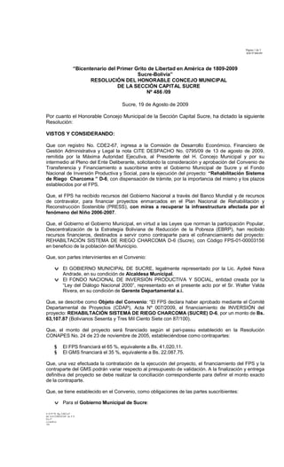 Página 1 de 3
RM Nº486/09
S. O Nº 92 Rg. CDE2-67
Inf. 414 COM ECON As. F.V.
Fjs 27
c.c/archivo
Eli
“Bicentenario del Primer Grito de Libertad en América de 1809-2009
Sucre-Bolivia”
RESOLUCIÓN DEL HONORABLE CONCEJO MUNICIPAL
DE LA SECCIÓN CAPITAL SUCRE
Nº 486 /09
Sucre, 19 de Agosto de 2009
Por cuanto el Honorable Concejo Municipal de la Sección Capital Sucre, ha dictado la siguiente
Resolución:
VISTOS Y CONSIDERANDO:
Que con registro No. CDE2-67, ingresa a la Comisión de Desarrollo Económico, Financiero de
Gestión Administrativa y Legal la nota CITE DESPACHO No. 0795/09 de 13 de agosto de 2009,
remitida por la Máxima Autoridad Ejecutiva, al Presidente del H. Concejo Municipal y por su
intermedio al Pleno del Ente Deliberante, solicitando la consideración y aprobación del Convenio de
Transferencia y Financiamiento a suscribirse entre el Gobierno Municipal de Sucre y el Fondo
Nacional de Inversión Productiva y Social, para la ejecución del proyecto: “Rehabilitación Sistema
de Riego Charcoma ” D-6, con dispensación de trámite, por la importancia del mismo y los plazos
establecidos por el FPS.
Que, el FPS ha recibido recursos del Gobierno Nacional a través del Banco Mundial y de recursos
de contravalor, para financiar proyectos enmarcados en el Plan Nacional de Rehabilitación y
Reconstrucción Sostenible (PRESS), con miras a recuperar la infraestructura afectada por el
fenómeno del Niño 2006-2007.
Que, el Gobierno el Gobierno Municipal, en virtud a las Leyes que norman la participación Popular,
Descentralización de la Estrategia Boliviana de Reducción de la Pobreza (EBRP), han recibido
recursos financieros, destinados a servir como contraparte para el cofinanciamiento del proyecto:
REHABILTACIÓN SISTEMA DE RIEGO CHARCOMA D-6 (Sucre), con Código FPS-01-00003156
en beneficio de la población del Municipio.
Que, son partes intervinientes en el Convenio:
v El GOBIERNO MUNICIPAL DE SUCRE, legalmente representado por la Lic. Aydeé Nava
Andrade, en su condición de Alcaldesa Municipal.
v El FONDO NACIONAL DE INVERSIÓN PRODUCTIVA Y SOCIAL, entidad creada por la
“Ley del Diálogo Nacional 2000”, representado en el presente acto por el Sr. Walter Valda
Rivera, en su condición de Gerente Departamental a.i.
Que, se describe como Objeto del Convenio: “El FPS declara haber aprobado mediante el Comité
Departamental de Proyectos (CDAP), Acta Nº 007/2009, el financiamiento de INVERSIÓN del
proyecto: REHABILTACIÓN SISTEMA DE RIEGO CHARCOMA (SUCRE) D-6, por un monto de Bs.
63,107.87 (Bolivianos Sesenta y Tres Mil Ciento Siete con 87/100).
Que, el monto del proyecto será financiado según el pari-passu establecido en la Resolución
CONAPES No. 24 de 23 de noviembre de 2005, estableciéndose como contrapartes:
§ El FPS financiará el 65 %, equivalente a Bs. 41.020,11.
§ El GMS financiará el 35 %, equivalente a Bs. 22.087.75.
Que, una vez efectuada la contratación de la ejecución del proyecto, el financiamiento del FPS y la
contraparte del GMS podrán variar respecto al presupuesto de validación. A la finalización y entrega
definitiva del proyecto se debe realizar la conciliación correspondiente para definir el monto exacto
de la contraparte.
Que, se tiene establecido en el Convenio, como obligaciones de las partes suscribientes:
v Para el Gobierno Municipal de Sucre:
 