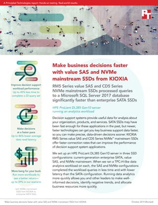 Make business decisions faster
with value SAS and NVMe
mainstream SSDs from KIOXIA
RM5 Series value SAS and CD5 Series
NVMe mainstream SSDs processed queries
to a Microsoft SQL Server 2017 database
significantly faster than enterprise SATA SSDs
HPE ProLiant DL385 Gen10 server
running an analytics workload
Decision support systems provide useful data for analysis about
your organization, products, and services. SATA SSDs may have
been fast enough for these applications in the past, but newer,
faster technologies can get you key business support data faster,
so you can make precise, data-driven decisions sooner. KIOXIA
RM5 Series value SAS and CD5 Series NVMe™
mainstream SSDs
offer faster connection rates that can improve the performance
of decision support system applications.
We set up an HPE ProLiant DL385 Gen10 server in three SSD
configurations: current-generation enterprise SATA, value
SAS, and NVMe mainstream. When we ran a TPC-H-like data
analytics workload on each, the SAS and NVMe configurations
completed the workload queries in less time and with lower
latency than the SATA configuration. Running data analytics
more quickly allows you and other leaders to make well-
informed decisions, identify negative trends, and allocate
business resources more quickly.
1011010010110100
10110100
1011010010110100
10110100
1011010010110100
10110100
1011010010110100
10110100
1011010010110100
10110100
1011010010110100
10110100
Improve decision support
workload performance
Up to 45% less time to
complete a 22-query set
Make decisions
at a faster pace
Up to 86% lower average
data read latency
More bang for your buck
Run more workloads to
see a better return—
up to 39% in our scenario
with NVMe mainstream
SSDs from KIOXIA vs.
enterprise SATA SSDs
Make business decisions faster with value SAS and NVMe mainstream SSDs from KIOXIA October 2019 (Revised)
A Principled Technologies report: Hands-on testing. Real-world results.
 
