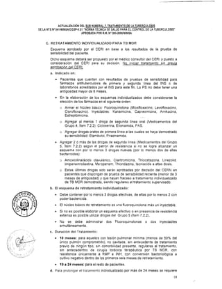 ACTUALIZACI~NDEL SUB NUMERAL7. TRATAMIENTODE LA TUBERCULOSIS
DE LA NTS NV41-MINSAIDGSP-V.O1"NORMATECNICA DE SALUD PARA ELCONTROL DE LA TUBERCULOSIS"
APROBADA PORR.M. No383-20061MINSA
C. RETRATAMIENTO lNDlViDUALiZAD0 PARA TB MDR
Esquema aprobado por el CERl en base a los resultados de la prueba de
sensibilidad del paciente.
Dicho esquema deberá ser propuesto por el médico consultor del CERl y puesto a
consideración del CERl para su decisión. No iniciar tratamiento sin ~revia
aprobación del CERI.
a. Indicado en:
Pacientes que cuenten con resultados de pruebas de sensibilidad para
fármacos antituberculosis de primera y segunda linea del INS o de
laboratorios acreditados por el INS para este fin. La PS no debe tener una
antigüedad mayor de 6 meses.
En la elaboración de los esquemas individualizados debe considerarse la
elección de los fármacos en el siguiente orden:
o Armar el Núcleo básico: Fluoroquinolona (Moxifloxacino, Levofloxacino,
Ciprofloxacino). Inyectables: Kanamicina, Capreomicina, Amikacina,
Estreptomicina.
o Agregar al menos 1 droga de segunda línea oral (Medicamentos del
Grupo 4, item 7.2.2): Cicloserina, Etionamida, PAS.
o Agregar drogas orales de primera Iínea a las cuales se haya demostrado
su sensibilidad: Etambutol, Pirazinamida.
Agregar 2 ó más de las drogas de segunda línea (Medicamentos del Grupo
5, ítem 7.2.2) según el patrón de resistencia si no se logra alcanzar un
esquema con por lo menos 3 drogas nuevas (por lo menos dos de ellas
bactericidas):
o Amoxicilina/ácido clavulánico, Claritromicina, Thiocetazona, Linezolid,
Imipenemlcilastina, Meropenem, Thioridazina, lsoniacida a altas dosis.
o Estas Últimas drogas solo serán aprobadas por decisión del CERN en
pacientes que dispongan de prueba de sensibilidad reciente (menor de 3
meses de antigüedad) y que hayan fracaso a tratamiento individualizado
de TB MDR demostrada, siendo regulares al tratamiento supervisado.
b. El esquema de retratamiento individualizado:
Debe contener por lo menos 3 drogas efectivas, de ellas por lo menos 2 con
poder bactericida.
El núcleo básico de retratamiento es una fluoroquinolona más un inyectable.
Si no es posible elaborar un esquema efectivo o en presencia de resistencia
extensa es posible utilizar drogas del Grupo 5 (ítem 7.2.2).
No se debe administrar dos Fluoroquinolonas o dos inyectables
simultáneamente.
c. Duración deil Tratamiento:
.%. -*L.. .
.. . .a ..
18 meses: para aquellos con lesión pulmonar mínima (menos de 50% del
a , . . . .
~. . ,
; ii L/{. .. ..::. , ,
único pulmón comprometido), no cavitada, sin antecedente de tratamiento
S , ; >:" .:: . , previo de ningún tipo, sin comorbilidad presente, regulares al tratamiento,
i.:,,:,., "; ,,;,;:...:~,? , ;'r
r;, <
, .. . , A
.". .,
. , . ,
, . ,,
sin antecedentes de cirugía torácica terapéutica por TE MDR, con
3 . ,
: .:! :*,., ,;, ., .,,,.
-.. .... .. -1'
resistencia únicamente a RMP e INH, con conversión bacteriológica a
). .._....
cultivo negativo dentro de los primeros seis meses de retratamiento.
19 a 24 meses: para el resto de pacientes.
d. Para prolongar el tratamiento individualizado por más de 24 meses se requiere
 