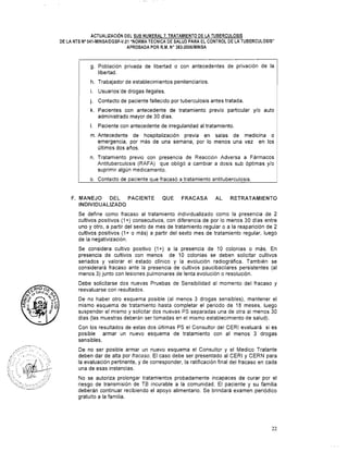 ACTUALIZACI~NDEL SUB NUMERAL 7. TRATAMIENTO DE LA TUBERCULOSIS
DE LA NTS No041-MINSAIDGSP-V.O1 "NORMA TÉCNICA DE SALUD PARA EL CONTROL DE LA TUBERCULOSIS"
APROBADA POR R.M. No383-20061MINSA
g. Población privada de libertad o con antecedentes de privación de la
libertad.
h. Trabajador de establecimientos penitenciarios.
i. Usuarios'de drogas ilegales.
j. Contacto de paciente fallecido por tuberculosis antes tratada.
k. Pacientes con antecedente de tratamiento previo particular ylo auto
administrado mayor de 30 días.
l. Paciente con antecedente de irregularidad al tratamiento.
m.Antecedente de hospitalización previa en salas de medicina o
emergencia, por más de una semana, por lo menos una vez en los
últimos dos años.
n. Tratamiento previo con presencia de Reacción Adversa a Fármacos
Antituberculosis (RAFA) que obligó a cambiar a dosis sub óptimas y10
suprimir algún medicamento.
o. Contacto de paciente que fracasó a tratamiento antituberculosis.
F. MANEJO DEL PACIENTE QUE FRACASA AL RETRATAMIENTO
INDIVIDUALIZADO
Se define como fracaso al tratamiento individualizado como la presencia de 2
cultivos positivos (1+) consecutivos, con diferencia de por lo menos 30 días entre
uno y otro, a partir del sexto de mes de tratamiento regular o a la reaparición de 2
cultivos positivos (1+ o más) a partir del sexto mes de tratamiento regular, luego
de la negativización.
Se considera cultivo positivo (1+) a la presencia de 10 colonias o más. En
presencia de cultivos con menos de 10 colonias se deben solicitar cultivos
seriados y valorar el estado clínico y la evolución radiográfica. También se
considerará fracaso ante la presencia de cultivos paucibacilares persistentes (al
menos 3) junto con lesiones pulmonares de lenta evolución o resolución.
Debe solicitarse dos nuevas Pruebas de Sensibilidad al momento del fracaso y
reevaluarse con resultados.
De no haber otro esquema posible (al menos 3 drogas sensibles), mantener el
mismo esquema de tratamiento hasta completar el periodo de 18 meses, luego
suspender el mismo y solicitar dos nuevas PS separadas una de otra al menos 30
días (las muestras deberán ser tomadas en el mismo establecimiento de salud).
Con los resultados de estas dos últimas PS el Consultor del CERl evaluará si es
posible armar un nuevo esquema de tratamiento con al menos 3 drogas
sensibles.
De no ser posible armar un nuevo esquema el Consultor y el Medico Tratante
deben dar de alta por fracaso. El caso debe ser presentado al CERI y CERN para
la evaluación pertinente, y de corresponder, la ratificación final del fracaso en cada
una de esas instancias.
No se autoriza prolongar tratamientos probadamente incapaces de curar por el
riesgo de transmisión de TB incurable a la comunidad. El paciente y su familia
deberán continuar recibiendo el apoyo alimentario. Se brindará examen periódico
gratuito a la familia.
 