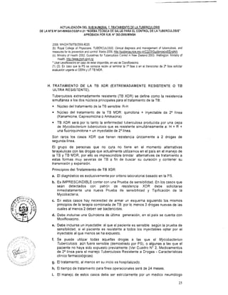 ACTUALIZACI~NDEL SUB NUMERAL 7. TRATAMIENTODE LA TUBERCULOSIS
DE LA NTS No041-MINSAIDGSP-V.O1 "NORMA TÉCNICA DE SALUD PARA EL CONTROL DE LA TUBERCULOSIS"
APROBADA POR R.M. No383-20061MINSA
2008. WHOIHTMTTB/2008.4020.
(b): Royal College of Physicians. TUBERCULOSIS: Clinical diagnosis and management of tuberculosis, and
measuresfor its prevention and control. Marzo2006. http:ilquidance.nice.orq.uklCG331Guidanceipdf/Enqlish
(c): Ministry of Health 2002. Guiaelines for Tuberculosis Control in New Zealand 2003. Wellington: Ministry of
Health. http:llwww.moh.qovt.nz
* Usar Levofloxacinoen caso de estar disponible,en vez de Ciprofloxacino.
(1) (2): En caso que la PS se conozca recién al terminar la la fase o en el transcurso de 2' fase solicitar
evaluaciónurgenteal CERN y UT TB MDR.
H. TRATAMIENTO DE LA TB XDR (EXTREMADAMENTE RESISTENTE O Tia
ULTRA RESISTENTE).
Tuberculosis extremadamente resistente (TB XDR) se define como la resistencia
simultánea a los dos núcleos principales para el tratamiento de la TB:
Núcleo del tratamiento de la TE sensible: R-H
Núcleo del tratamiento de la TB MDR: quinolona + inyectable de 2a Iínea
(Kanamicina, Capreomicina o Amikacina).
TB XDR será por lo tanto la enfermedad tuberculosa producida por una cepa
de Mycobacterium tuberculosis que es resistente simultáneamente a: H + R +
una fluoroquinolona + un inyectable de 2Vínea.
Son raros los casos XDR que tienen resistencia únicamente a 2 drogas de
segunda línea.
El grupo de personas que no cura no tiene en el momento alternativas
terapéuticas con las drogas que actualmente utilizamos en el país en el manejo de
la TB y TB MDR, por ello es imprescindible brindar alternativas de tratamiento a
estas formas muy severas de TB a fin de buscar su curación y contener su
transmisión y expansión.
Principios del Tratamiento de TB XDR
a. El diagnóstico es exclusivamente por criterio laboratorial basado en la PS.
b. Es IMPRESCINDIBLE contar con una Prueba de sensibilidad. En los casos que
sean detectados con patrón de resistencia XDR debe solicitarse
inmediatamente una nueva Prueba de sensibilidad y Tipificación de la
Mycobacteria.
c. En estos casos hay necesidad de armar un esquema siguiendo los mismos
principios de la terapia combinada de TB: por lo menos 3 drogas nuevas de las
cuales al menos 2 deben ser bactericidas.
d. Debe incluirse una Quinolona de última generación, en el país se cuenta con
Moxifloxacino.
e. Debe incluirse un inyectable: al que el paciente es sensible según la prueba de
sensibilidad, si el paciente es resistente a todos los inyectables optar por el
inyectable al que menos se ha expuesto.
f. Se puede utilizar todas aquellas drogas a las que el Mycobacteriun
Tuberculosis aún fuera sensible (demostrado por PS), o algunas a las que el
paciente no haya sido expuesto previamente (Ver Cuadro No 2. Medicamentos
de 2a línea para el manejo Tuberculosis Resistente a Drogas - Características
clínico farmacológicas)
g. El tratamiento, al menos en su inicio es hospitalizado.
h. El tiempo de tratamiento para fines operacionales será de 24 meses.
i. El manejo de estos casos debe ser estrictamente por un medico neumólogo
 