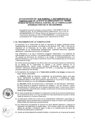 ACTUALIZACI~NDEL SUB NUMERAL 7. TRATAMIENTO DE LA
TUBERCULOSIS DE LA NTS No041-MINSAIDGSP-V.O1 "NORMA
-~ÉCNICADE SALUD PARA EL CONTROL DE LA TUBERCULOSIS"
APROBADA POR R.M. No383-2006lMINSA
El presente documento actualiza el sub numeral 7. TRATAMIENTO DE LA
TUBERCULOSIS, de las DISPOSICIONES ESPECíFICAS, de la NTS No
041-MINSAlüGSP-V.O1 "Norma Técnica de Salud para el control de de la
Tuberculosis" aprobada por R.M. No383-2006/MlNSA, y da las pautas para
la actualización del manejo terapéutico de la Tuberculosis en el Perú.
7. EL TRATAMIENTO DE LA TUBERCULOSIS
El tratamiento de la Tuberculosis se basa en regímenes de terapia combinada (varios
medicamentos) de corta duración, formulados en los decenios 1970, 1980, y que han ido
mejorando en el transcurso de los años, teniendo en cuenta tres propiedades
fundamentales de los medicamentos antituberculosis: capacidad bactericida, capacidad
esterilizante, y capacidad para prevenir la resistencia.
Nos enfrentamos a su vez a fenómenos biológicos relacionados a la presencia de
enfermedades como el VIHISIDA o la Diabetes Mellitus, que favorecen a la presencia de la
TB, además los fenómenos de resistencia a las drogas, la Multidrogorresistencia y la
Extrema Resistencia, y por lo tanto a escenarios mucho más complejos para el control de la
Tuberculosis en el país.
En el Perú hemos acumulado en los Últimos años una reconocida experiencia internacional
en el manejo de la Tuberculosis en general y de manera particular en la
Multidrogorresistencia. Hemos podido incorporar herramientas de diagnostico para
identificar Tuberculosis Multidrogorresistente (TB MDR) y la posibilidad de implementar
acciones terapéuticas más eficaces.
A. El tratamiento farmacológico de la Tuberculosis sensible a las drogas considera dos
fases, ambas supervisadas:
a. PRIMERA FASE de inducción o bactericida: de administración diaria, sirve para
reducir rápidamente la población bacilar de crecimiento y multiplicación rápida
(lográndose destruir al 90% de la población bacteriana en los primeros 10 días) y para
prevenir la resistencia y con ello el fracaso al tratamiento.
b. SEGUNDA FASE de mantenimiento o esterilizante: de administración intermitente.
En este momento la población bacteriana se multiplica 1 vez por semana o menos
frecuentemente, de manera que ya no requiere tratamiento diario. Incluye menor número
de medicamentos, suficientes para conseguir la eliminación de los bacilos persistentes y
evitar así las recaídas.
B. En todos los pacientes es obligatorio la observación directa de la toma de medicamentos
por el personal de salud, con lo que se obtiene la mayor posibilidad de curación y menos
riesgo de resistencia y fracaso al tratamiento.
C. La observación directa de la toma de los medicamentos (tratamiento supervisado en
ambas fases) mejora sensiblemente la posibilidad de lograr la curación de los pacientes.
Está prohibido dar tratamiento autoadministrado.
'. .
D. Las instituciones proveedoras de servicios de salud deberán garantizar o asegurar la
.. . . -. ., . supervisión del tratamiento en ambas fases. De no poder cumplir con esta indicación
deberá ser derivado o transferido según el caso a un establecimiento de salud del
Ministerio de Salud para su supervisión.
E. Cuando se brinda tratamiento autoadministrado (no observado por el personal de salud)
'.., :.
.?. ". .. I :. .
.., .". , ..> ,I ,
,., ,
' >,
, ., , : '
,.y ...-..,; .e'
..--. ---. ~.--
1
 