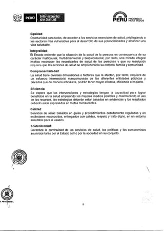 PERÚ 
PROGRESO 
PERO PARA 
TODOS 
Equidad: 
Oportunidad para todos, de acceder a los servicios esenciales de salud, privilegiando a 
los sectores más vulnerables para el desarrollo de sus potencialidades y alcanzar una 
vida saludable. 
Integralidad: 
El Estado entiende que la situación de la salud de la persona es consecuencia de su 
carácter multicausal, multidimensional y biopsicosocial, por tanto, una mirada integral 
implica reconocer las necesidades de salud de las personas y que su resolución 
requiere que las acciones de salud se amplíen hacia su entorno: familia y comunidad. 
Com plementariedad: 
La salud tiene diversas dimensiones o factores que la afectan, por tanto, requiere de 
un esfuerzo intersectorial mancomunado de las diferentes entidades públicas y 
privadas que de manera articulada, podrán tener mayor eficacia, eficiencia e impacto. 
Eficiencia: 
Se espera que las intervenciones y estrategias tengan la capacidad para lograr 
beneficios en la salud empleando los mejores medios posibles y maximizando el uso 
de los recursos, las estrategias deberán estar basadas en evidencias y los resultados 
deberán estar expresados en metas mensurables. 
Calidad: 
Servicios de salud basados en guías y procedimientos debidamente regulados y en 
estándares reconocidos, entregados con calidez, respeto y trato digno, en un entorno 
saludable para el usuario. 
Sostenibilidad: 
Garantiza la continuidad de los servicios de salud, las políticas y los compromisos 
asumidos tanto por el Estado como por la sociedad en su conjunto. 
6 
 