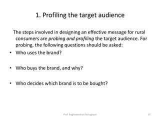 1. Profiling the target audience

 The steps involved in designing an effective message for rural
  consumers are probing and profiling the target audience. For
  probing, the following questions should be asked:
• Who uses the brand?

• Who buys the brand, and why?

• Who decides which brand is to be bought?




                        Prof. Raghavendran Venugopal              10
 