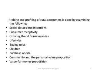 Probing and profiling of rural consumers is done by examining
    the following:
•   Social classes and intentions
•   Consumer receptivity
•   Growing Brand Consciousness
•   Lifestyles
•   Buying roles
•   Children
•   Purchase needs
•   Community and the personal-value proposition
•   Value-for-money proposition

                          Prof. Raghavendran Venugopal          11
 