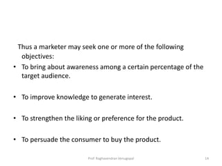 Thus a marketer may seek one or more of the following
  objectives:
• To bring about awareness among a certain percentage of the
  target audience.

• To improve knowledge to generate interest.

• To strengthen the liking or preference for the product.

• To persuade the consumer to buy the product.

                         Prof. Raghavendran Venugopal          14
 