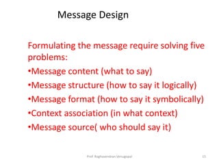 Message Design

Formulating the message require solving five
problems:
•Message content (what to say)
•Message structure (how to say it logically)
•Message format (how to say it symbolically)
•Context association (in what context)
•Message source( who should say it)

              Prof. Raghavendran Venugopal   15
 