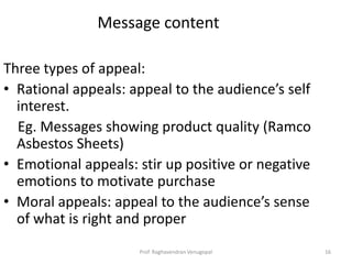 Message content

Three types of appeal:
• Rational appeals: appeal to the audience’s self
  interest.
  Eg. Messages showing product quality (Ramco
  Asbestos Sheets)
• Emotional appeals: stir up positive or negative
  emotions to motivate purchase
• Moral appeals: appeal to the audience’s sense
  of what is right and proper
                     Prof. Raghavendran Venugopal   16
 