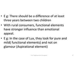 • E g: There should be a difference of at least
  three years between two children
• With rural consumers, functional elements
  have stronger influence than emotional
  appeal.
• E g: In the case of Lux, they look for pure and
  mild( functional elements) and not on
  glamour (Aspirational element)

                      Prof. Raghavendran Venugopal   17
 