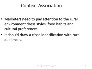 Context Association

• Marketers need to pay attention to the rural
  environment dress styles, food habits and
  cultural preferences
• It should draw a close identification with rural
  audiences.




                      Prof. Raghavendran Venugopal   21
 