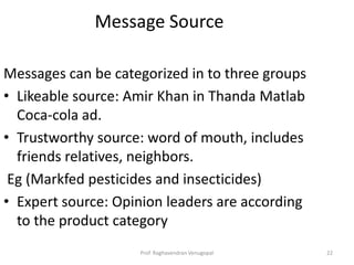 Message Source

Messages can be categorized in to three groups
• Likeable source: Amir Khan in Thanda Matlab
  Coca-cola ad.
• Trustworthy source: word of mouth, includes
  friends relatives, neighbors.
 Eg (Markfed pesticides and insecticides)
• Expert source: Opinion leaders are according
  to the product category
                    Prof. Raghavendran Venugopal   22
 