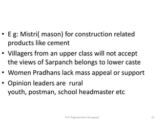 • E g: Mistri( mason) for construction related
  products like cement
• Villagers from an upper class will not accept
  the views of Sarpanch belongs to lower caste
• Women Pradhans lack mass appeal or support
• Opinion leaders are rural
  youth, postman, school headmaster etc


                    Prof. Raghavendran Venugopal   23
 