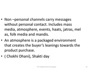 • Non –personal channels carry messages
  without personal contact. Includes mass
  media, atmosphere, events, haats, jatras, mel
  as, folk media and mandis.
• An atmosphere is a packaged environment
  that creates the buyer’s leanings towards the
  product purchase.
• ( Chokhi Dhani), Shakti day

                     Prof. Raghavendran Venugopal   25
 