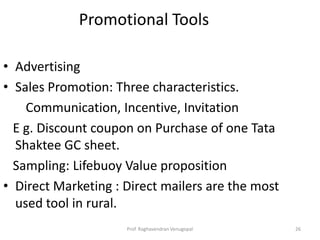 Promotional Tools

• Advertising
• Sales Promotion: Three characteristics.
    Communication, Incentive, Invitation
  E g. Discount coupon on Purchase of one Tata
  Shaktee GC sheet.
  Sampling: Lifebuoy Value proposition
• Direct Marketing : Direct mailers are the most
  used tool in rural.
                     Prof. Raghavendran Venugopal   26
 