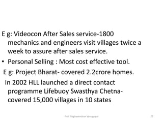 E g: Videocon After Sales service-1800
   mechanics and engineers visit villages twice a
   week to assure after sales service.
• Personal Selling : Most cost effective tool.
 E g: Project Bharat- covered 2.2crore homes.
 In 2002 HLL launched a direct contact
   programme Lifebuoy Swasthya Chetna-
   covered 15,000 villages in 10 states

                      Prof. Raghavendran Venugopal   27
 