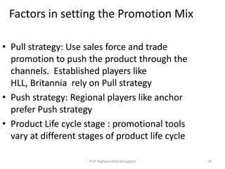 Factors in setting the Promotion Mix

• Pull strategy: Use sales force and trade
  promotion to push the product through the
  channels. Established players like
  HLL, Britannia rely on Pull strategy
• Push strategy: Regional players like anchor
  prefer Push strategy
• Product Life cycle stage : promotional tools
  vary at different stages of product life cycle

                      Prof. Raghavendran Venugopal   28
 