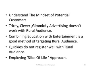 • Understand The Mindset of Potential
  Customers.
• Tricky, Clever ,Gimmicky Advertising doesn’t
  work with Rural Audience.
• Combining Education with Entertainment is a
  good method of targeting Rural Audience.
• Quickies do not register well with Rural
  Audience.
• Employing ‘Slice Of Life ‘ Approach.
                  Prof. Raghavendran Venugopal   30
 