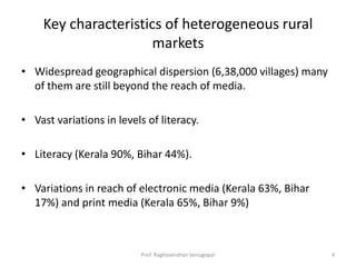 Key characteristics of heterogeneous rural
                      markets
• Widespread geographical dispersion (6,38,000 villages) many
  of them are still beyond the reach of media.

• Vast variations in levels of literacy.

• Literacy (Kerala 90%, Bihar 44%).

• Variations in reach of electronic media (Kerala 63%, Bihar
  17%) and print media (Kerala 65%, Bihar 9%)



                           Prof. Raghavendran Venugopal         4
 