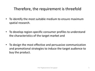 Therefore, the requirement is threefold

• To identify the most suitable medium to ensure maximum
  spatial research.

• To develop region-specific consumer profiles to understand
  the characteristics of the target market and

• To design the most effective and persuasive communication
  and promotional strategies to induce the target audience to
  buy the product.



                        Prof. Raghavendran Venugopal            5
 