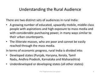 Understanding the Rural Audience

There are two distinct sets of audiences in rural India:
• A growing number of educated, upwardly mobile, middle class
   people with aspirations and high exposure to mass media and
   with considerable purchasing power, in many ways similar to
   their urban counterparts.
• The illiterate masses, who are poor and cannot be easily
   reached through the mass media.
In terms of economic progress, rural India is divided into:
• Developed states (Punjab, Haryana, Kerala, Tamil
   Nadu, Andhra Pradesh, Karnataka and Maharashtra)
• Underdeveloped or developing states (all other states)

                       Prof. Raghavendran Venugopal          6
 