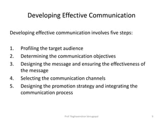 Developing Effective Communication

Developing effective communication involves five steps:

1.   Profiling the target audience
2.   Determining the communication objectives
3.   Designing the message and ensuring the effectiveness of
     the message
4.   Selecting the communication channels
5.   Designing the promotion strategy and integrating the
     communication process



                        Prof. Raghavendran Venugopal           9
 