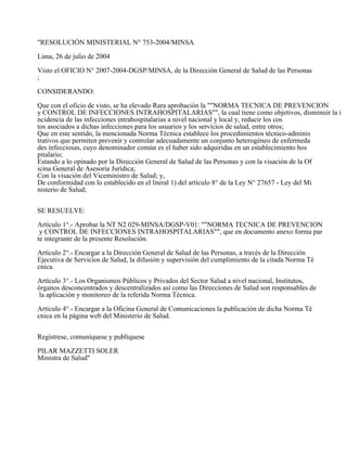 "RESOLUCIÓN MINISTERIAL N° 753-2004/MINSA 
Lima, 26 de julio de 2004 
Visto el OFICIO N° 2007-2004-DGSP/MINSA, de la Dirección General de Salud de las Personas 
; 
CONSIDERANDO: 
Que con el oficio de visto, se ha elevado Rara aprobación la ""NORMA TECNICA DE PREVENCION 
y CONTROL DE INFECCIONES INTRAHOSPITALARIAS"", la cual tiene como objetivos, disminuir la i 
ncidencia de las infecciones intrahospitalarias a nivel nacional y local y, reducir los cos 
tos asociados a dichas infecciones para los usuarios y los servicios de salud, entre otros; 
Que en este sentido, la mencionada Norma Técnica establece los procedimientos técnico-adminis 
trativos que permiten prevenir y controlar adecuadamente un conjunto heterogéneo de enfermeda 
des infecciosas, cuyo denominador común es el haber sido adquiridas en un establecimiento hos 
pitalario; 
Estando a lo opinado por la Dirección General de Salud de las Personas y con la visación de la Of 
icina General de Asesoría Jurídica; 
Con la visación del Viceministro de Salud; y, 
De conformidad con lo establecido en el literal 1) del artículo 8° de la Ley N° 27657 - Ley del Mi 
nisterio de Salud; 
SE RESUELVE: 
Artículo 1°.- Aprobar la NT N2 029-MINSA/DGSP-V01: ""NORMA TECNICA DE PREVENCION 
y CONTROL DE INFECCIONES INTRAHOSPITALARIAS"", que en documento anexo forma par 
te integrante de la presente Resolución. 
Artículo 2°.- Encargar a la Dirección General de Salud de las Personas, a través de la Dirección 
Ejecutiva de Servicios de Salud, la difusión y supervisión del cumplimiento de la citada Norma Té 
cnica. 
Artículo 3°.- Los Organismos Públicos y Privados del Sector Salud a nivel nacional, Institutos, 
órganos desconcentrados y descentralizados así como las Direcciones de Salud son responsables de 
la aplicación y monitoreo de la referida Norma Técnica. 
Artículo 4°.- Encargar a la Oficina General de Comunicaciones la publicación de dicha Norma Té 
cnica en la página web del Ministerio de Salud. 
Regístrese, comuníquese y publíquese 
PILAR MAZZETTI SOLER 
Ministra de Salud" 
