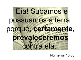 “Eia! Subamos e 
possuamos a terra, 
porque, certamente, 
prevaleceremos 
contra ela.” 
Números 13.30 
 