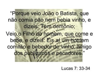 “Porque veio João o Batista, que 
não comia pão nem bebia vinho, e 
dizeis: Tem demônio; 
Veio o Filho do homem, que come e 
bebe, e dizeis: Eis aí um homem 
comilão e bebedor de vinho, amigo 
dos publicanos e pecadores.” 
Lucas 7: 33-34 
 