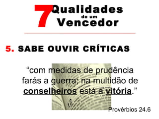 7Vencedor 
Qualidades 
de um 
5. SABE OUVIR CRÍTICAS 
“com medidas de prudência 
farás a guerra; na multidão de 
conselheiros está a vitória.” 
Provérbios 24.6 
 
