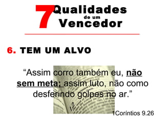 7Vencedor 
Qualidades 
de um 
6. TEM UM ALVO 
“Assim corro também eu, não 
sem meta; assim luto, não como 
desferindo golpes no ar.” 
1Coríntios 9.26 
 
