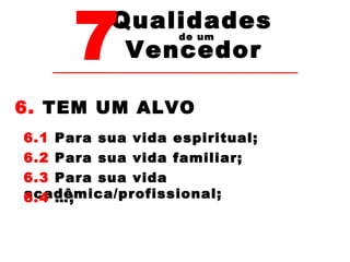 7Vencedor 
Qualidades 
de um 
6. TEM UM ALVO 
6.1 Para sua vida espiritual; 
6.2 Para sua vida familiar; 
6.3 Para sua vida 
acadêmica/profissional; 
6.4 …; 
 