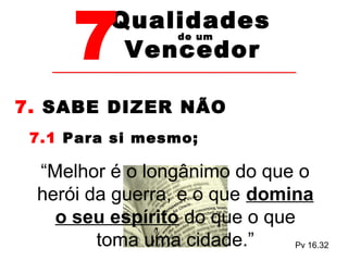 7Vencedor 
Qualidades 
de um 
7. SABE DIZER NÃO 
7.1 Para si mesmo; 
“Melhor é o longânimo do que o 
herói da guerra, e o que domina 
o seu espírito do que o que 
Pv 16.32 
toma uma cidade.” 
 