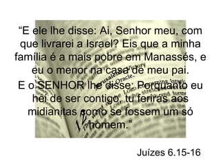 “E ele lhe disse: Ai, Senhor meu, com 
que livrarei a Israel? Eis que a minha 
família é a mais pobre em Manassés, e 
eu o menor na casa de meu pai. 
E o SENHOR lhe disse: Porquanto eu 
hei de ser contigo, tu ferirás aos 
midianitas como se fossem um só 
homem.” 
Juízes 6.15-16 
 