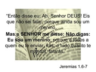 “Então disse eu: Ah, Senhor DEUS! Eis 
que não sei falar; porque ainda sou um 
menino. 
Mas o SENHOR me disse: Não digas: 
Eu sou um menino; porque a todos a 
quem eu te enviar, irás; e tudo quanto te 
mandar, falarás.” 
Jeremias 1.6-7 
 