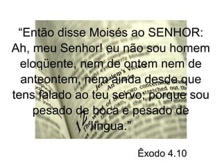 “Então disse Moisés ao SENHOR: 
Ah, meu Senhor! eu não sou homem 
eloqüente, nem de ontem nem de 
anteontem, nem ainda desde que 
tens falado ao teu servo; porque sou 
pesado de boca e pesado de 
língua.” 
Êxodo 4.10 
 