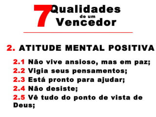 7Vencedor 
Qualidades 
de um 
2. ATITUDE MENTAL POSITIVA 
2.1 Não vive ansioso, mas em paz; 
2.2 Vigia seus pensamentos; 
2.3 Está pronto para ajudar; 
2.4 Não desiste; 
2.5 Vê tudo do ponto de vista de 
Deus; 
 