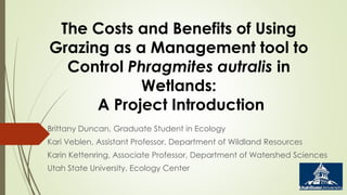 The Costs and Benefits of Using 
Grazing as a Management tool to 
Control Phragmites autralis in 
Wetlands: 
A Project Introduction 
Brittany Duncan, Graduate Student in Ecology 
Kari Veblen, Assistant Professor, Department of Wildland Resources 
Karin Kettenring, Associate Professor, Department of Watershed Sciences 
Utah State University, Ecology Center 
 