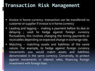 Transaction Risk Management 
 Invoice in home currency: transaction can be transferred to 
customer or supplier if invoice is in home currency 
 Leading and lagging – making a payment before its due or 
delaying ; used to hedge against foreign currency 
fluctuations, this involves changing the timing payments or 
receivables depending on expected change in exchange rate. 
 Matching – matching assets and liabilities of the same 
nature. For example, to hedge against foreign currency 
movements you would match assets and liabilities 
denominated in the same currency. Conversely, to protect 
against movements in interest rates, financing foreign 
investment with foreign loan. 
 