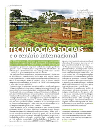 texto Jacques Pena (Presidente da Fundação Banco do Brasil)   12 ecologia humana

                                                                                                                                                                          Em Cristalina (GO),
                                                                                                                                                                          unidade demonstrativa do
                                                                                                                                                                          Pais em plena produção

                                                                O Banco de Tecnologias
                                                                Sociais (BTS), disponível na
                                                                Internet, reúne mais
                                                                de 500 tecnologias sociais




                                                                                                                                                                                                     Marcia Gouthier/Agência Sebrae
                                                                tecnologias sociais
                                                                e o cenário internacional
                                                                Nos últimos 10 anos o Brasil vem se apresentando como um país                 surgem nesse mesmo contexto, apresentando
                                                                que se envolve em questões globais, demonstrando interesse em ofe-            alternativas de segurança alimentar em um
                                                                recer apoio aos países que enfrentam problemas socioambientais.               país que sofre com a falta de alimentos.
                                                                Essa aparição geralmente surge com a oferta de soluções que foram               O Pais promove um sistema de produção or-
                                                                aplicadas aqui e obtiveram resultados positivos no enfrentamento de           gânica de hortaliças, frutas e pequenos animais,
                                                                entraves para o desenvolvimento, como a desigualdade social, o acesso         tendo como pressupostos a racionalização de re-
                                                                à educação de qualidade e oportunidades de trabalho.                          cursos e o manejo ecológico da terra. Toda a pro-
                                                                  Os avanços no Brasil se devem a um fenômeno interessante e importante       dução acontece sem o uso de agrotóxicos, propi-
                                                                de ser observado – uma série de iniciativas feitas pelas próprias comuni-     ciando alimentos saudáveis e livres de quaisquer
                                                                dades e, às vezes, com o conhecimento técnico de universidades ou outros      interferências químicas. Já a irrigação é feita por
                                                                centros de pesquisa, para beneficiar pequenos grupos de famílias, mas que     meio de um sistema de gotejamento, o que evita
                                                                se expandiram e melhoraram as condições de vida de centenas de pessoas        o desperdício de água e possibilita a implanta-
                                                                e reforçaram as políticas públicas.                                           ção do modelo inclusive em regiões com poucas
                                                                  Esses projetos se tornaram cada vez mais completos e complexos, tendo em    reservas hídricas, como é o caso do Haiti.
                                                                vista a necessidade de se organizarem para abarcar o grande número de ma-       Moçambicanos e salvadorenhos também já
                                                                zelas sociais. Os projetos evoluíram para uma dinâmica diferente chamada      demonstraram interesse em conhecer as tec-
                                                                Tecnologia Social, que considera que produtos, técnicas ou metodologias se-   nologias sociais brasileiras. Eles querem saber
                                                                jam, desenvolvidas na interação com a comunidade e que representem efeti-     o que as suas comunidades vêm fazendo para
                                                                vas soluções de transformação social e possam ser reaplicadas em escala.      mudar suas realidades. A Fundação Banco do
                                                                  Exemplo dessa evolução de tecnologias sociais, destacamos o Banco de        Brasil faz do incentivo à estas tecnologias sua
                                                                Tecnologias Sociais (BTS), disponível na Internet. O BTS, idealizado e man-   contribuição para o desenvolvimento do nos-
                                                                tido pela Fundação Banco do Brasil, reúne mais de 500 tecnologias sociais     so país e acredita que elas podem, sim, fazer a
                                                                de diversas fontes e categorias e serve como um pólo disseminador de so-      transformação social de milhares de pessoas.
                                                                luções práticas e de reaplicação fácil para toda a sociedade.                 Fonte: David Telles - Fundação Banco do Brasil
                                                                  Essas tecnologias são de fácil aplicação e baixo custo, o que as tornam
                                                                eficazes em cenários de extrema pobreza ou aqueles afetados por desequi-      Comentário do leitor do Portal
                                                                líbrios ambientais. O recente episódio do Haiti reacendeu o debate sobre a    Se realmente todos tivessem a consciência social
                                                                forma como o Brasil pode ajudar a reconstruir aquele país e as tecnologias    muita coisa boa iria e vai acontecer no mundo,
                                                                sociais se mostraram a forma mais adequada. Tecnologias Sociais como a        isso é importante para existirmos como planeta
                                                                Produção Agroecológica Integrada e Sustentável (Pais) – reaplicada em mais    neste imenso universo, é preciso tentar, é preciso
                                                                de 6 mil unidades, em 19 estados, pela Fundação Banco do Brasil em con-       arriscar, é preciso agir....
                                                                junto com diversos parceiros como BNDES, Petrobras, SEBRAE e governos –       Isabela Santos


              abr 2010 revista do meio ambiente
 