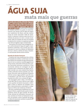 1 água e saneamento




        Água suja
                                        mata mais que guerras
        De acordo com o estudo, intitulado “Água do-        Na Semana




                                                                                                     Chang Ha Park / Good Neighbors (www.goodneighbors.org)
        ente”, a falta de água limpa mata 1,8 milhão        Mundial da
        de crianças com menos de 5 anos de idade
        anualmente, o que representa uma morte
                                                            Água, o alerta
        a cada 20 segundos. Grande parte do despejo         de um relatório
        de resíduos acontece nos países em desenvol-        do Programa do
        vimento, que lançam 90% da água de esgoto           Meio Ambiente
        sem tratamento. No Brasil, uma das maiores
        causas de morte associada à falta de sanea-
                                                            das Nações
        mento é a diarreia. A doença mata cerca de 2,2      Unidas foi
        milhões de pessoas em todo o mundo anual-           duro: as águas
        mente. Mais da metade dos leitos de hospital        do planeta
        no planeta, diz o estudo, é ocupada por pessoas
        com doenças ligadas à água contaminada.
                                                            estão cada vez
          “Precisamos nos tornar mais inteligentes so-      mais poluídas
        bre a administração de água de esgoto se pre-       e mais pessoas
        tendemos sobreviver num mundo que cami-             morrem hoje
        nha para ter mais de 9 bilhões de habitantes
        até 2050”, alertou o diretor do Unep, o brasilei-
                                                            por causa dessa
        ro naturalizado alemão Achim Steiner.               contaminação
                                                            do que por
        Questão de direitos humanos                         todas as formas
          O relatório da Unep ressalta que dois milhões
        de toneladas de resíduos contaminam cerca de
                                                            de violência,
        dois bilhões de toneladas de água diariamente,      inclusive
        seja em rios ou oceanos, causando gigantescas       as guerras
        zonas mortas, sufocando recifes de corais e pei-
        xes. Para tentar solucionar o problema, o Unep
        recomenda sistemas de reciclagem de água
        e projetos para o tratamento de esgoto. Seu es-
        tudo coincide com outro relatório das Nações
        Unidas, publicado semana passada, que reve-
        la que uma entre cada seis pessoas no planeta
        não tem acesso à água potável e que até 2025,
        a estimativa é que dois terços da população
        mundial vão sofrer com a escassez de água.
          Em mensagem sobre a data, o secretário-ge-
        ral da ONU, Ban Ki-moon, afirmou que a água
        é uma questão de direitos humanos e está li-
        gada a todos os objetivos da entidade, entre
        eles o desenvolvimento sustentável e a adap-
        tação aos efeitos das mudanças climáticas.
          Na Suíça, manifestantes espalharam em uma
        praça em Berna, capital do país, quatro mil ma-
        madeiras cheias de água poluída. No Reino
        Unido, ativistas do Greenpeace colocaram um
        vaso sanitário em frente ao Parlamento britâ-                         Crianças coletam água
        nico, em protesto contra a poluição das águas                         suja em garrafas, na
        e a falta de tratamento sanitário no planeta.                         região do Chade, país do
        Fonte: IHU Online / O Globo                                           centro-norte africano


abr 2010 revista do meio ambiente
 