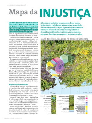 1 denúncia socioambiental




        Mapa da injustiça
        Foi lançado o Mapa de Injustiça Ambiental e        A busca por socializar informações, desse modo,
        Saúde no Brasil. O trabalho, que está dispo-
                                                           pretende dar visibilidade a denúncias, permitindo
        nível na Internet, é resultado de um proje-
        to desenvolvido em conjunto pela Fundação          o monitoramento de ações e projetos que enfrentem
        Oswaldo Cruz (Fiocruz) e pela Fundação de          situações de injustiças ambientais e problemas
        Atendimento Socioeducativo (Fase), com o           de saúde em diferentes territórios, como cidades,
        apoio do Departamento de Saúde Ambiental e         campos e florestas, sem esquecer as zonas costeiras
        Saúde do Trabalhador do Ministério da Saúde.
          O objetivo do mapeamento é apoiar a luta de
        inúmeras populações e grupos atingidos em          Mapa de exclusão da pesca na Baía de Guanabara
        seus territórios por projetos e políticas base-
        adas numa visão de desenvolvimento consi-
        derada insustentável e prejudicial à saúde. A
        busca por socializar informações, desse modo,
        pretende dar visibilidade a denúncias, permi-
        tindo o monitoramento de ações e projetos
        que enfrentem situações de injustiças am-
        bientais e problemas de saúde em diferentes
        territórios, como cidades, campos e florestas,
        sem esquecer as zonas costeiras.
          Os organizadores da iniciativa pedem que os
        visitantes do mapa preencham a página “Fale
        conosco”, dedicada a comentários, críticas, com-
        plementações e/ou correções de dados, assim
        como novas denúncias e sugestões.
          “O Mapa é de todas e todos nós. Mas, para
        que isso se torne uma realidade de fato e de
        direito, é fundamental que nos apropriemos
        dele e que, de agora em diante, ele se torne
        uma construção coletiva a serviço da justiça
        ambiental, da cidadania, da democracia e con-
        tra todo tipo de abuso, de exploração e de ra-
        cismo”, informam os coordenadores do mapa.

        Mapa da injustiça ambiental
          Este mapa de conflitos envolvendo injus-
        tiça ambiental e Saúde no Brasil é resulta-
        do de um projeto desenvolvido em conjunto
        pela Fiocruz e pela Fase, com o apoiodo De-
        partamento de Saúde Ambiental e Saúde do
        Trabalhador do Ministério da Saúde                 Legenda        Hidrografia        Ramal ferroviário Comperj             APA de Guapimirim
          O objetivo maior deste mapa é apoiar a luta                                                                                   GLP/GNL - Área
                                                                  Lagos, reservatórios                 Limite municipal
        de inúmeras populações e grupos atingidos/as                                                                              diretamente afetada
                                                                                                                                     GLP/GNL - Área de
                                                                                         Limites distritais no município
        em seus territórios por projetos e políticas ba-              Áreas alagadas
                                                                                                              de Itaboraí           influência indireta
                                                                                                                              Duto Comperj Sul - Área
        seadas numa visão de desenvolvimento consi-                 Estradas Federais     Áreas de proteção ambiental             diretamente afetada

        derada insustentável e prejudicial à saúde.                Estradas Estaduais          Faixa de dutos existente
                                                                                                                            Duto Comperj Sul - Área de
                                                                                                                                    influência indireta
          Nesse sentido, busca socializar informa-         Acesso rodoviário principal     Faixa de dutos Comperj - Sul
                                                                                                                              Outros existentes - Área
                                                                                                                                  diretamente afetada
        ções, dar visibilidade a denúncias e permitir                  Áreas urbanas
                                                                                                         Faixa de dutos     Outros existentes - Área de
                                                                                                        Comperj - Norte             influência indireta
        o monitoramento de ações e de projetos que                                                                            Polibrasil/Suzano - Área
                                                                     Área da Comperj              Outros dutos na Baía
        enfrentem situações de injustiças ambien-                                                       de Guanabara              diretamente afetada
                                                                             Ferrovia                                                     Reduc - Área
        tais e problemas de saúde em diferentes ter-                                                                              diretamente afetada




abr 2010 revista do meio ambiente
 