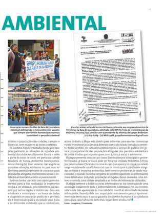 17




amBiental



 Associação Homens do Mar da Baía de Guanabara            Para ter acesso ao laudo técnico do Ibama referente aos empreendimentos da
 (Ahomar) defendendo o meio ambiente e aqueles       Petrobras, na Baía de Guanabara, solicitado pelo MPF/RJ, fruto de representação da
    que sempre viveram em harmonia de maneira        Ahomar), em 2009, faça contato com o presidente da Ahomar, Alexandre Anderson:
                sustentável: o pescador artesanal                       (21) 2631-8289 / (21) 8626-3988, grupohomensdomar@gmail.com

ritórios e populações das cidades, campos e         acima de tudo, o Mapa está aberto para informar, para receber denúncias
florestas, sem esquecer as zonas costeiras.         e para monitorar as ações dos diversos níveis do Estado tomadas a respei-
  Os conflitos foram levantados tendo por base      to. Nesse sentido, ele está democraticamente a serviço do público em ge-
principalmente as situações de injustiça am-        ral e, principalmente, das populações atingidas, dos parceiros solidários e
biental discutidas em diferentes fóruns e redes     de todos e todas que se preocupam com a justiça social e ambiental.
a partir do início de 2006, em particular a Rede      O Mapa apresenta cerca de 300 casos distribuídos por todo o país e georre-
Brasileira de Justiça Ambiental (www.justica-       ferenciados. A busca de casos pode ser feita por Unidade federativa (UF) ou
ambiental.org.br). Esse universo não esgota as      por palavra chave. Clicando em cima do caso que aparece no mapa por estado
inúmeras situações existentes no país, mas re-      surge inicialmente uma ficha inicial com os municípios e populações atingi-
flete uma parcela importante de casos nos quais     das, os riscos e impactos ambientais, bem como os problemas de saúde rela-
populações atingidas, movimentos sociais e en-      cionados. Clicando na ficha completa do conflito aparecem as informações
tidades ambientalistas vêm se posicionando.         mais detalhadas, incluindo populações atingidas, danos causados, uma sín-
  Embora tenha contado com apoio governa-           tese resumida, uma síntese ampliada e as fontes de informação utilizadas.
mental para a sua realização (e esperamos             O Mapa pertence a todos/as os/as interessados/as na construção de uma
venha a ser utilizado pelo Ministério da Saú-       sociedade socialmente justa e ambientalmente sustentável. Por isso mesmo,
de e por outros órgãos e instâncias - federais,     cabe a nós não apenas usá-lo, mas também mantê-lo alimentado de novas
estaduais e municipais – na busca de dados          informações, fazendo dele um importante instrumento para o aprimora-
e diagnósticos para suas políticas e gestões),      mento da democracia e para a garantia dos direitos humanos e da cidadania
ele é direcionado para a sociedade civil. A ela     plena para cada habitante deste País. Sejam bem-vindas/os!
e às diferentes entidades que a conformam,          Fonte: Ecoagência / Envolverde



                                                                                                                revista do meio ambiente abr 2010
 