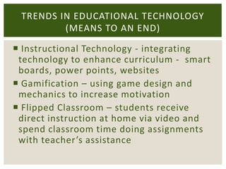 TRENDS IN EDUCATIONAL TECHNOLOGY
(MEANS TO AN END)
 Instructional Technology - integrating
technology to enhance curriculum - smart
boards, power points, websites
 Gamification – using game design and
mechanics to increase motivation
 Flipped Classroom – students receive
direct instruction at home via video and
spend classroom time doing assignments
with teacher’s assistance

 