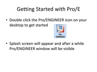 Getting Started with Pro/E
• Double click the Pro/ENGINEER icon on your
  desktop to get started



• Splash screen will appear and after a while
  Pro/ENGINEER window will be visible
 