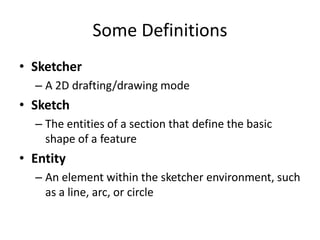 Some Definitions
• Sketcher
  – A 2D drafting/drawing mode
• Sketch
  – The entities of a section that define the basic
    shape of a feature
• Entity
  – An element within the sketcher environment, such
    as a line, arc, or circle
 