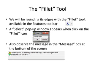 The “Fillet” Tool
• We will be rounding its edges with the “Fillet” tool,
  available in the Features toolbar
• A “Select” pop-up window appears when click on the
  “Fillet” icon

• Also observe the message in the “Message” box at
  the bottom of the screen
 