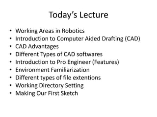 Today’s Lecture
•   Working Areas in Robotics
•   Introduction to Computer Aided Drafting (CAD)
•   CAD Advantages
•   Different Types of CAD softwares
•   Introduction to Pro Engineer (Features)
•   Environment Familiarization
•   Different types of file extentions
•   Working Directory Setting
•   Making Our First Sketch
 